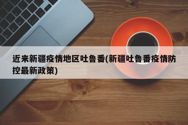 近来新疆疫情地区吐鲁番(新疆吐鲁番疫情防控最新政策)
