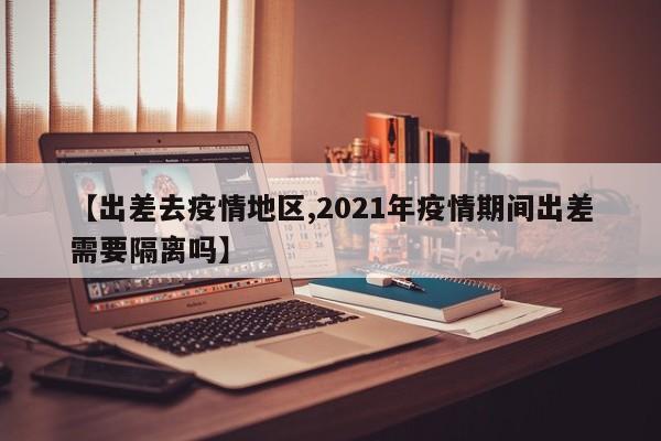 【出差去疫情地区,2021年疫情期间出差需要隔离吗】