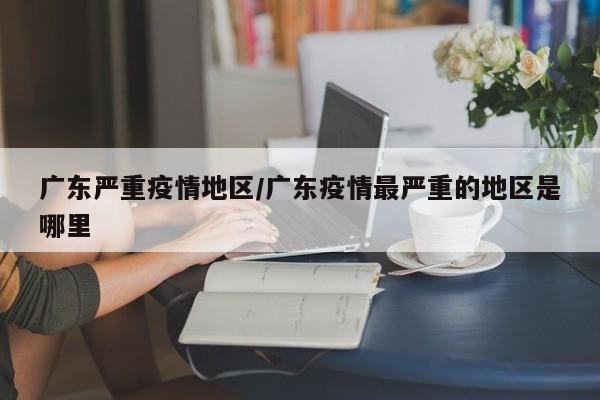 广东严重疫情地区/广东疫情最严重的地区是哪里