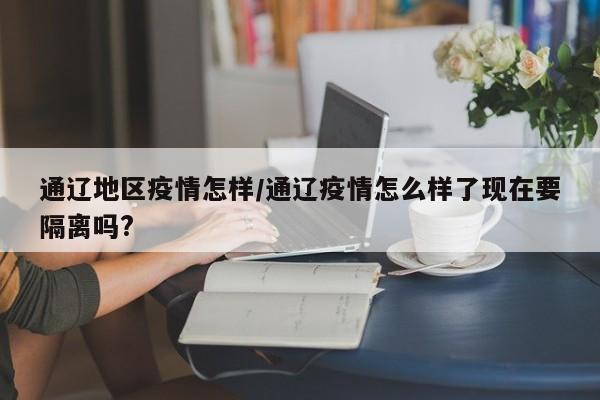通辽地区疫情怎样/通辽疫情怎么样了现在要隔离吗?